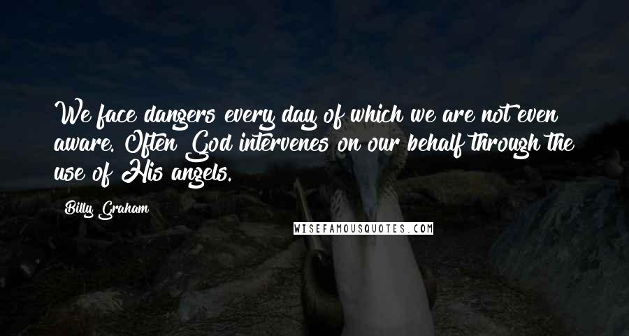 Billy Graham Quotes: We face dangers every day of which we are not even aware. Often God intervenes on our behalf through the use of His angels.