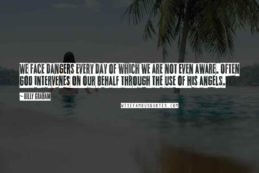 Billy Graham Quotes: We face dangers every day of which we are not even aware. Often God intervenes on our behalf through the use of His angels.