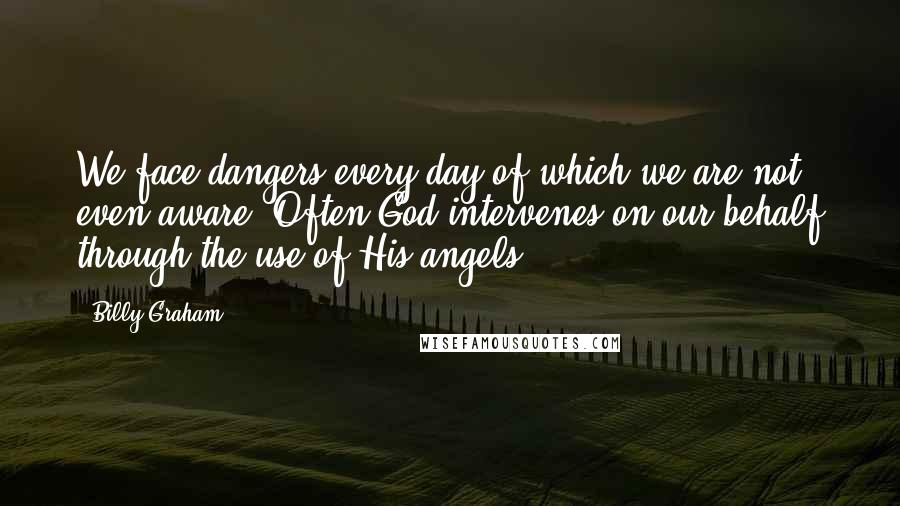 Billy Graham Quotes: We face dangers every day of which we are not even aware. Often God intervenes on our behalf through the use of His angels.