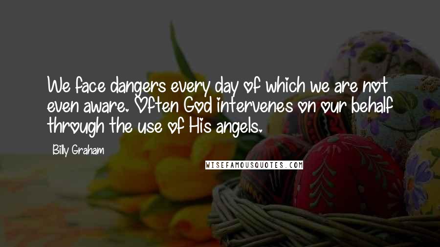 Billy Graham Quotes: We face dangers every day of which we are not even aware. Often God intervenes on our behalf through the use of His angels.