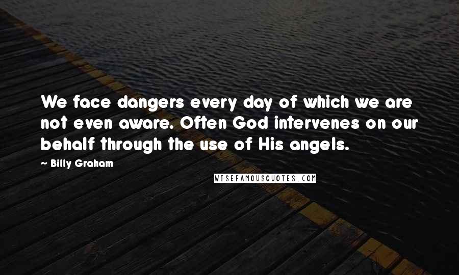 Billy Graham Quotes: We face dangers every day of which we are not even aware. Often God intervenes on our behalf through the use of His angels.