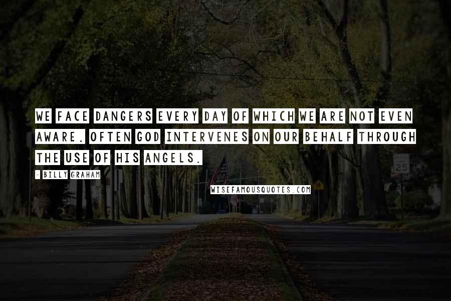 Billy Graham Quotes: We face dangers every day of which we are not even aware. Often God intervenes on our behalf through the use of His angels.