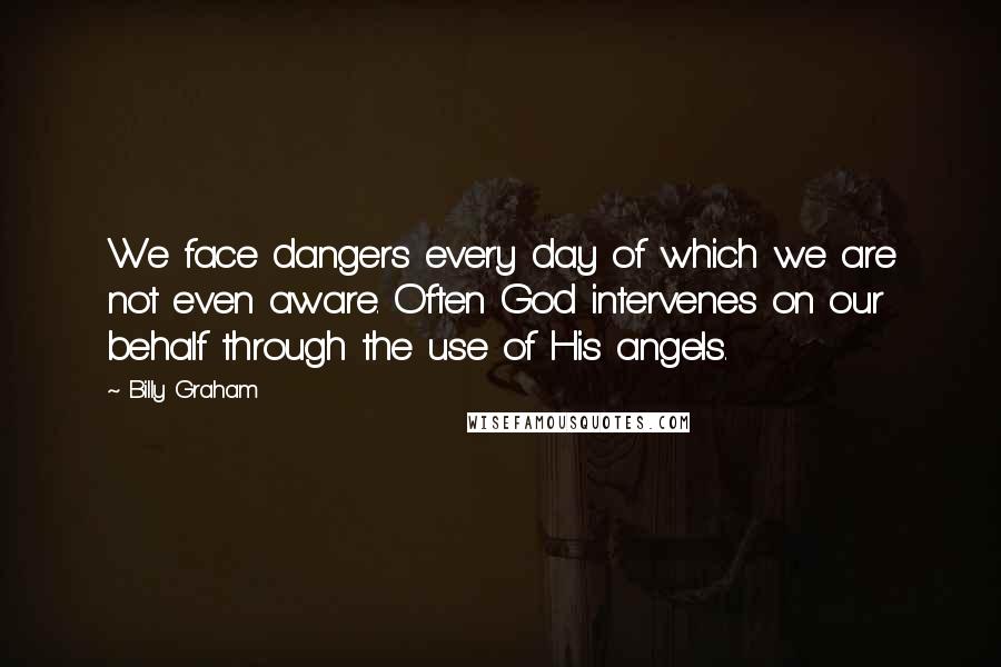 Billy Graham Quotes: We face dangers every day of which we are not even aware. Often God intervenes on our behalf through the use of His angels.