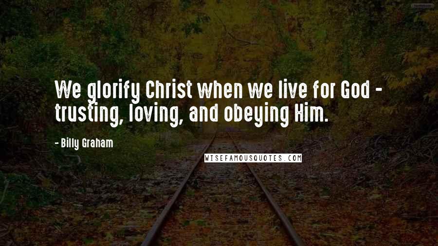 Billy Graham Quotes: We glorify Christ when we live for God - trusting, loving, and obeying Him.