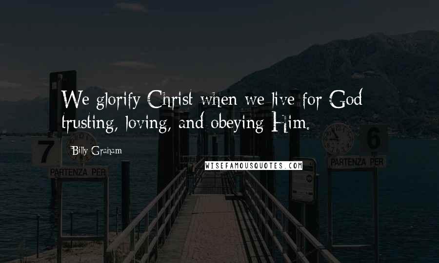 Billy Graham Quotes: We glorify Christ when we live for God - trusting, loving, and obeying Him.