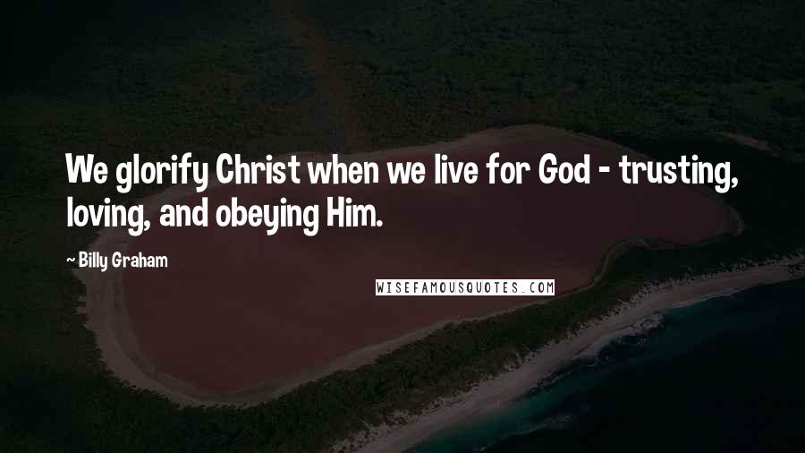 Billy Graham Quotes: We glorify Christ when we live for God - trusting, loving, and obeying Him.