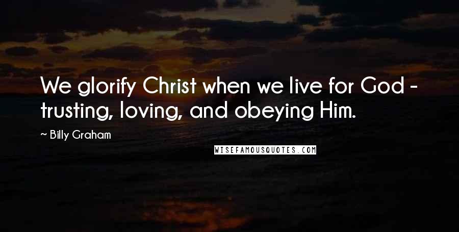 Billy Graham Quotes: We glorify Christ when we live for God - trusting, loving, and obeying Him.