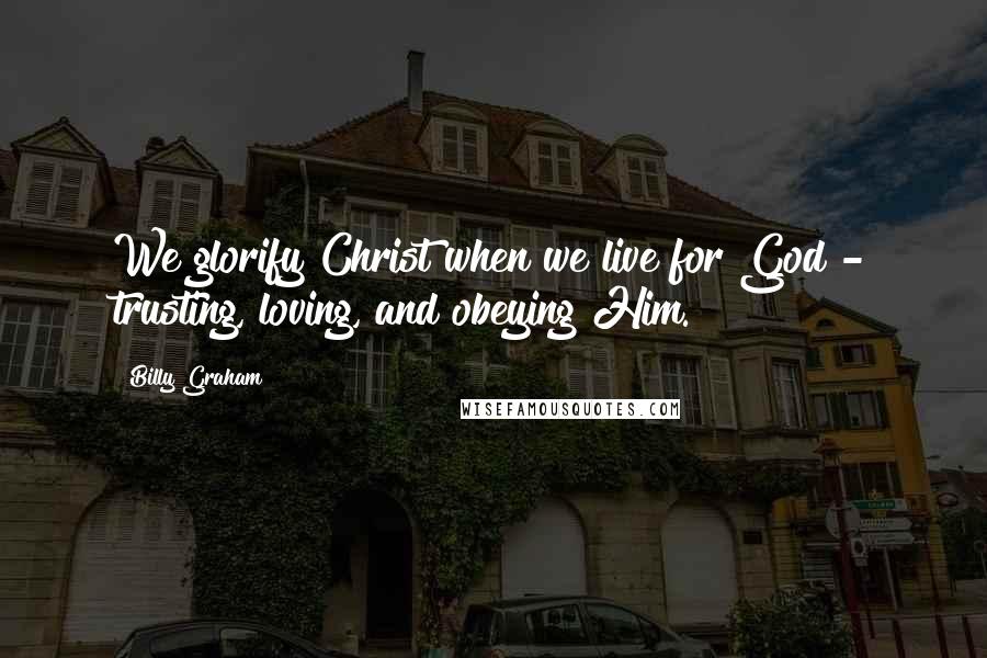 Billy Graham Quotes: We glorify Christ when we live for God - trusting, loving, and obeying Him.