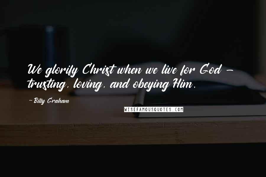 Billy Graham Quotes: We glorify Christ when we live for God - trusting, loving, and obeying Him.