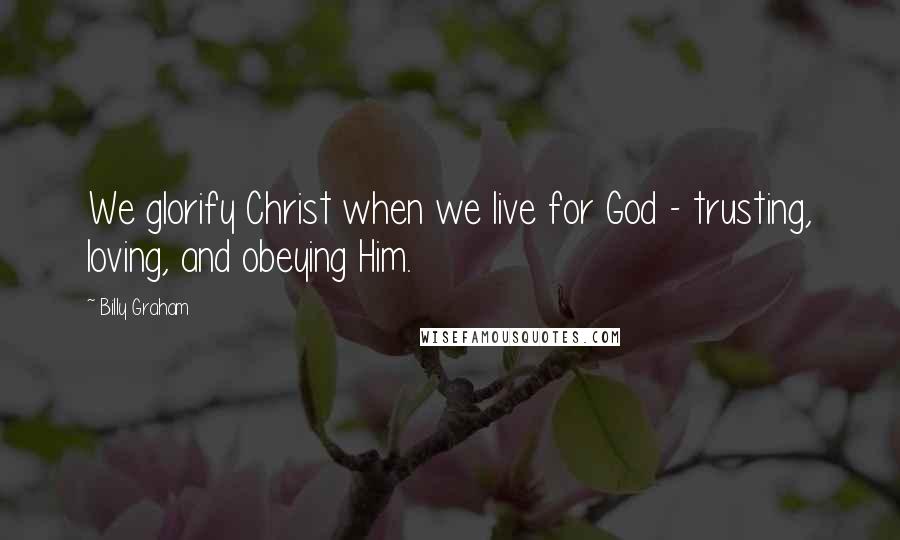 Billy Graham Quotes: We glorify Christ when we live for God - trusting, loving, and obeying Him.