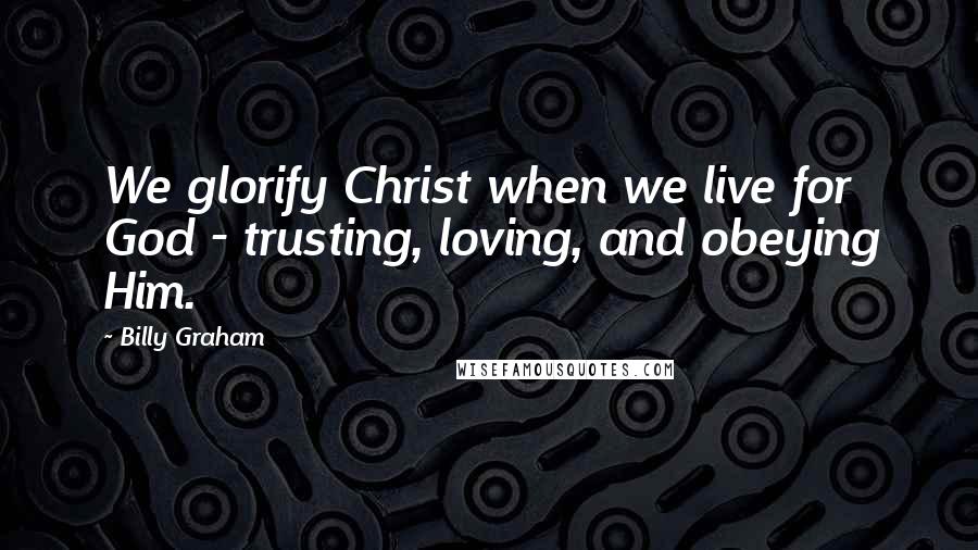 Billy Graham Quotes: We glorify Christ when we live for God - trusting, loving, and obeying Him.