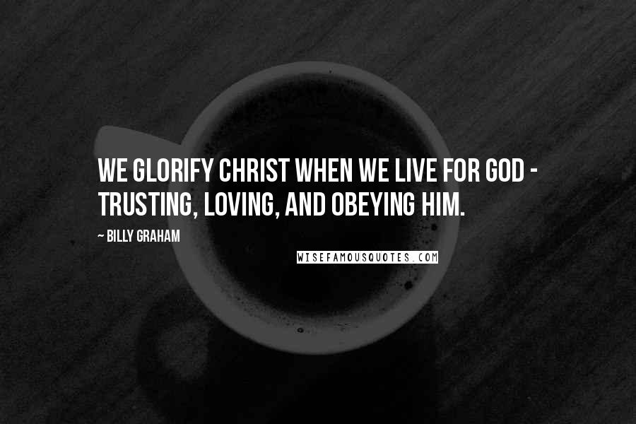 Billy Graham Quotes: We glorify Christ when we live for God - trusting, loving, and obeying Him.