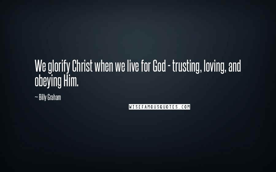 Billy Graham Quotes: We glorify Christ when we live for God - trusting, loving, and obeying Him.