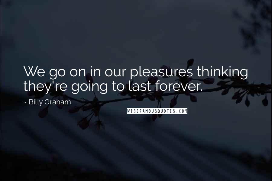 Billy Graham Quotes: We go on in our pleasures thinking they're going to last forever.
