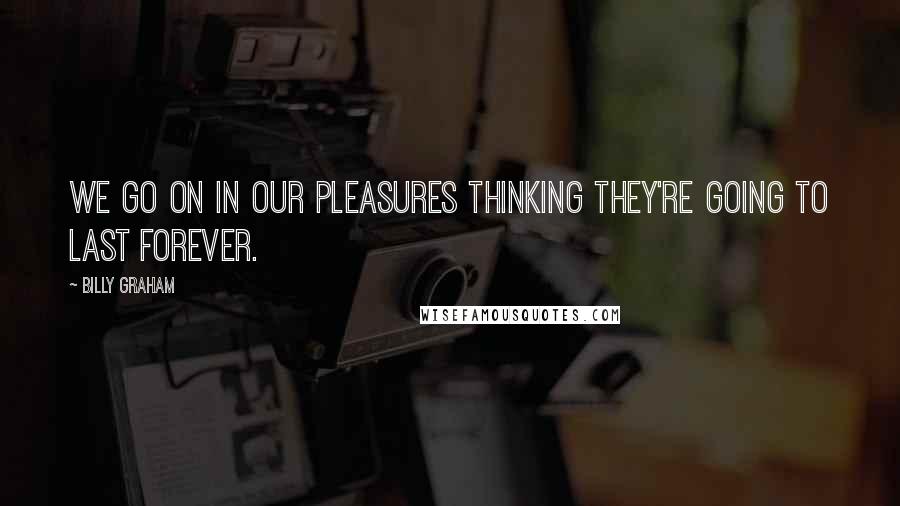 Billy Graham Quotes: We go on in our pleasures thinking they're going to last forever.