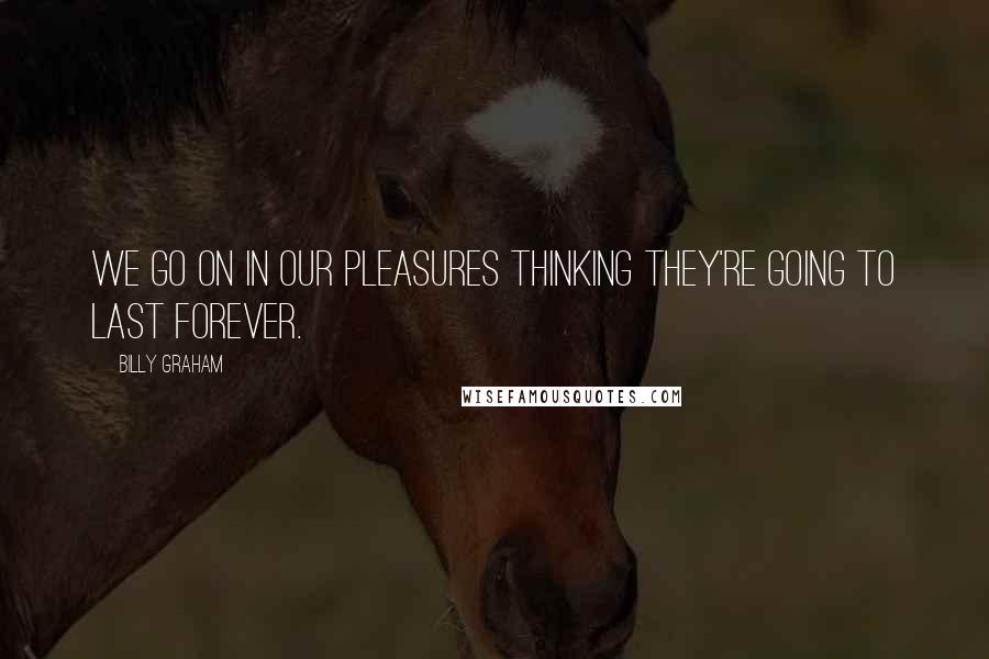 Billy Graham Quotes: We go on in our pleasures thinking they're going to last forever.
