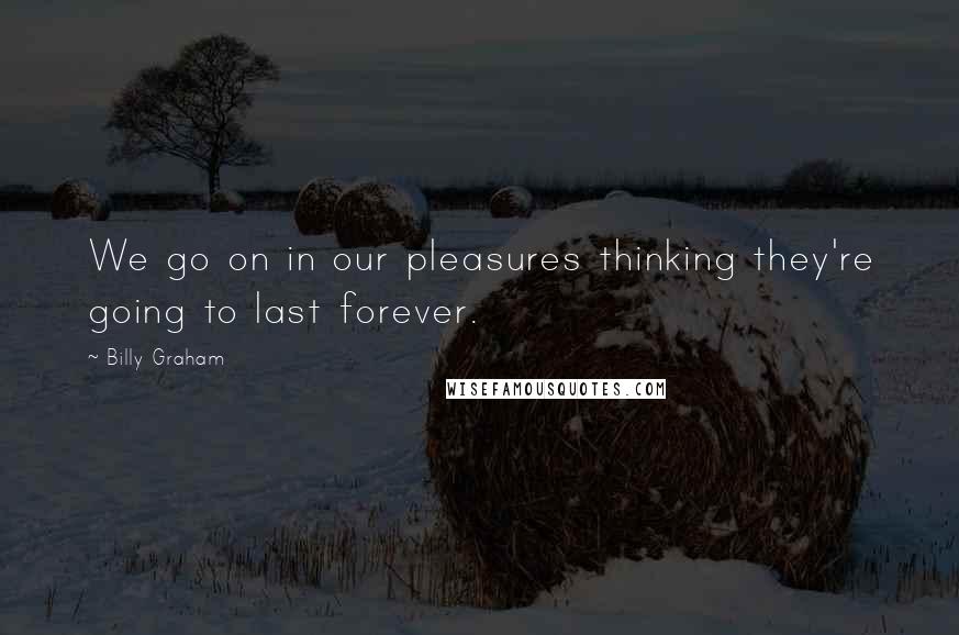 Billy Graham Quotes: We go on in our pleasures thinking they're going to last forever.