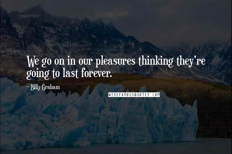 Billy Graham Quotes: We go on in our pleasures thinking they're going to last forever.