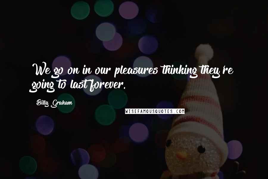 Billy Graham Quotes: We go on in our pleasures thinking they're going to last forever.