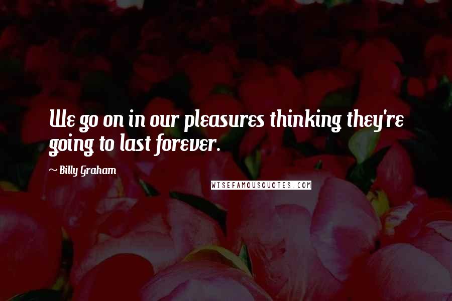 Billy Graham Quotes: We go on in our pleasures thinking they're going to last forever.