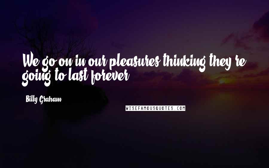 Billy Graham Quotes: We go on in our pleasures thinking they're going to last forever.