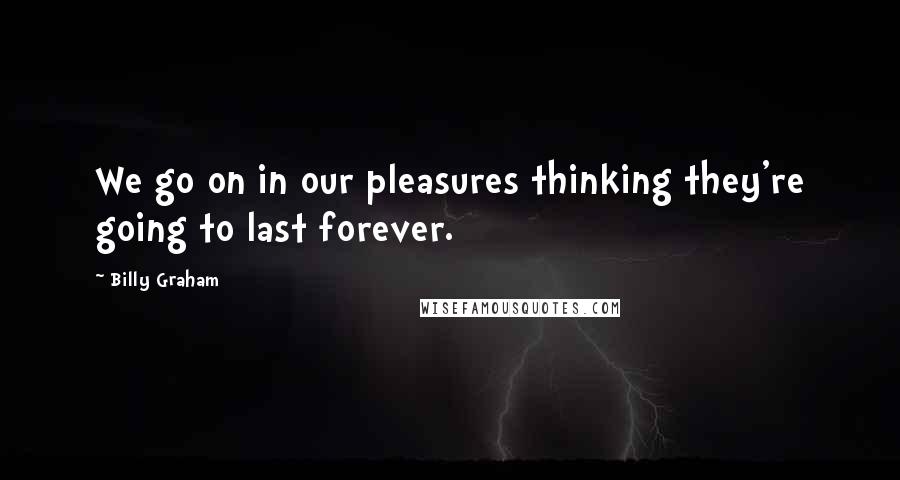 Billy Graham Quotes: We go on in our pleasures thinking they're going to last forever.