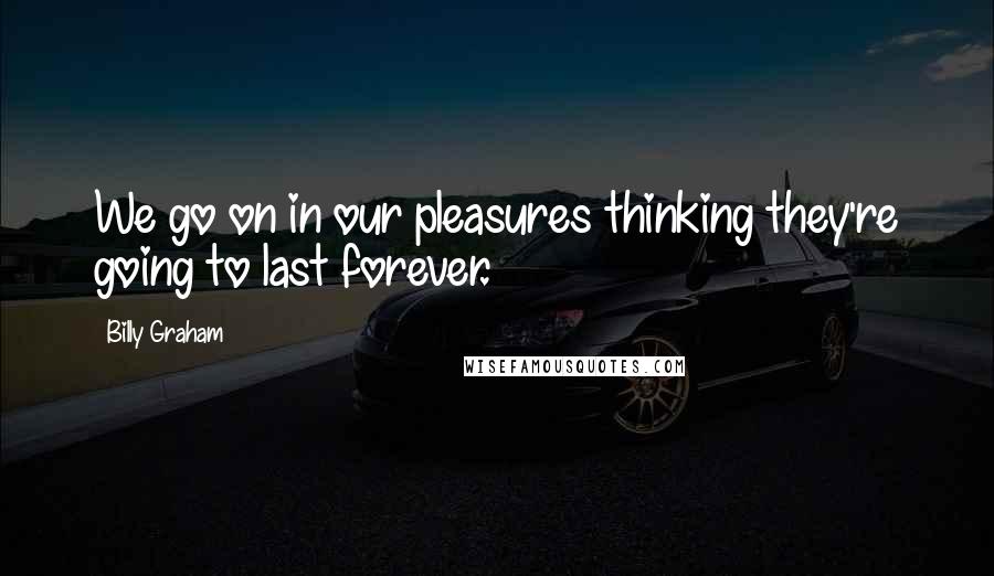 Billy Graham Quotes: We go on in our pleasures thinking they're going to last forever.
