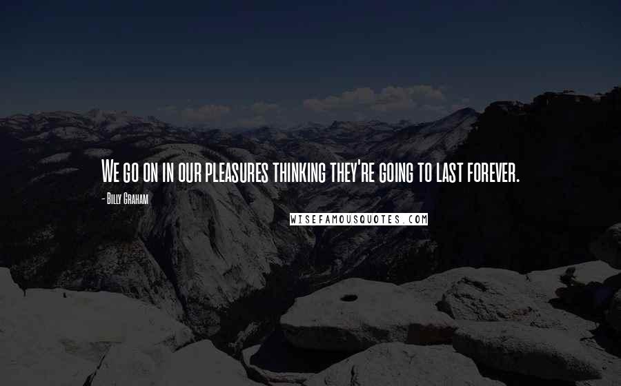 Billy Graham Quotes: We go on in our pleasures thinking they're going to last forever.