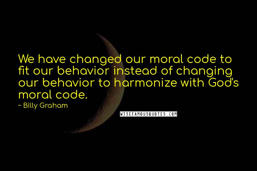 Billy Graham Quotes: We have changed our moral code to fit our behavior instead of changing our behavior to harmonize with God's moral code.