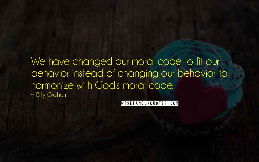 Billy Graham Quotes: We have changed our moral code to fit our behavior instead of changing our behavior to harmonize with God's moral code.