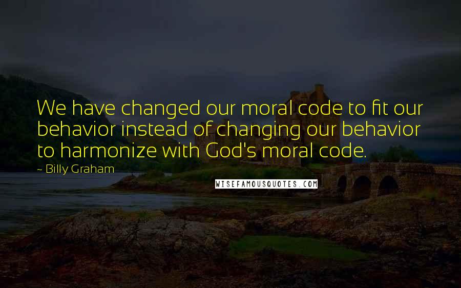 Billy Graham Quotes: We have changed our moral code to fit our behavior instead of changing our behavior to harmonize with God's moral code.