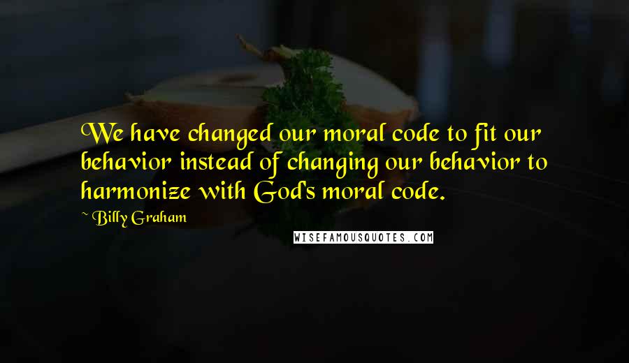 Billy Graham Quotes: We have changed our moral code to fit our behavior instead of changing our behavior to harmonize with God's moral code.