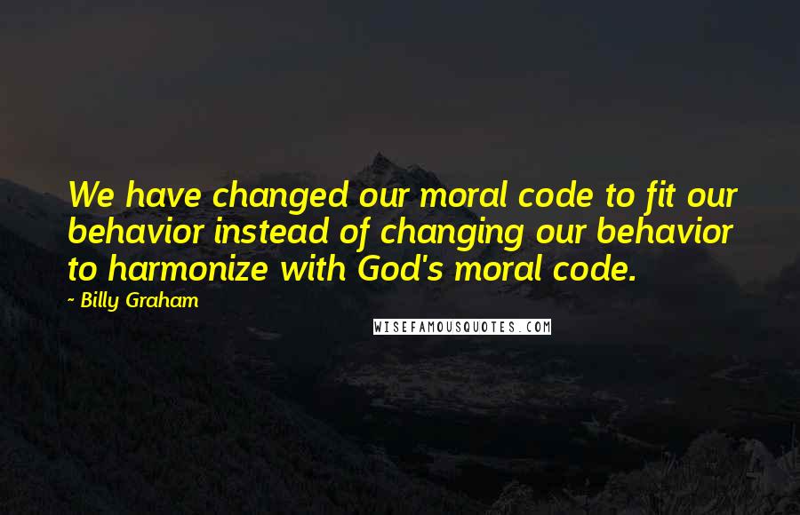 Billy Graham Quotes: We have changed our moral code to fit our behavior instead of changing our behavior to harmonize with God's moral code.