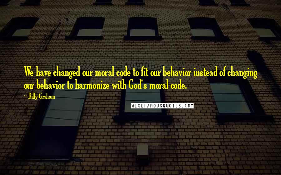 Billy Graham Quotes: We have changed our moral code to fit our behavior instead of changing our behavior to harmonize with God's moral code.