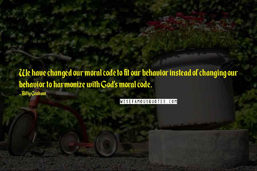 Billy Graham Quotes: We have changed our moral code to fit our behavior instead of changing our behavior to harmonize with God's moral code.