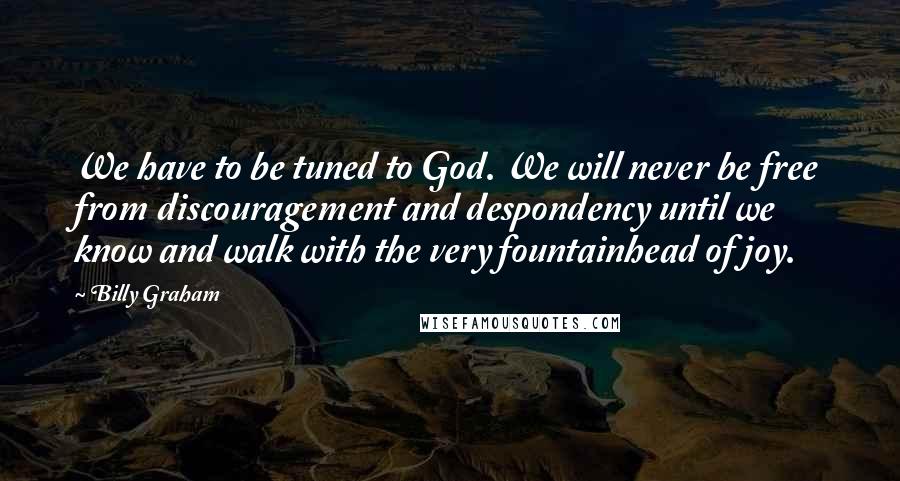 Billy Graham Quotes: We have to be tuned to God. We will never be free from discouragement and despondency until we know and walk with the very fountainhead of joy.