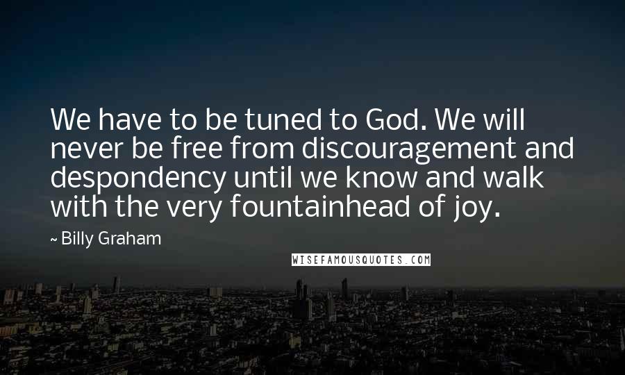 Billy Graham Quotes: We have to be tuned to God. We will never be free from discouragement and despondency until we know and walk with the very fountainhead of joy.