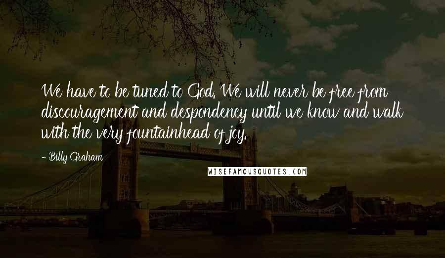 Billy Graham Quotes: We have to be tuned to God. We will never be free from discouragement and despondency until we know and walk with the very fountainhead of joy.