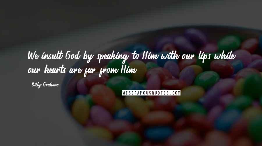 Billy Graham Quotes: We insult God by speaking to Him with our lips while our hearts are far from Him.