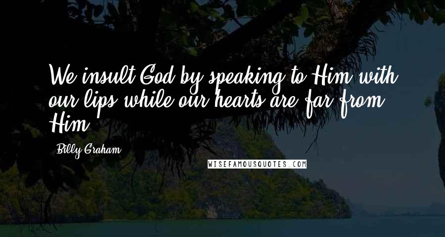 Billy Graham Quotes: We insult God by speaking to Him with our lips while our hearts are far from Him.