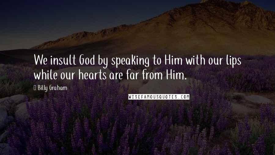 Billy Graham Quotes: We insult God by speaking to Him with our lips while our hearts are far from Him.