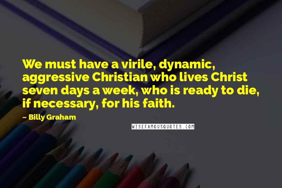 Billy Graham Quotes: We must have a virile, dynamic, aggressive Christian who lives Christ seven days a week, who is ready to die, if necessary, for his faith.