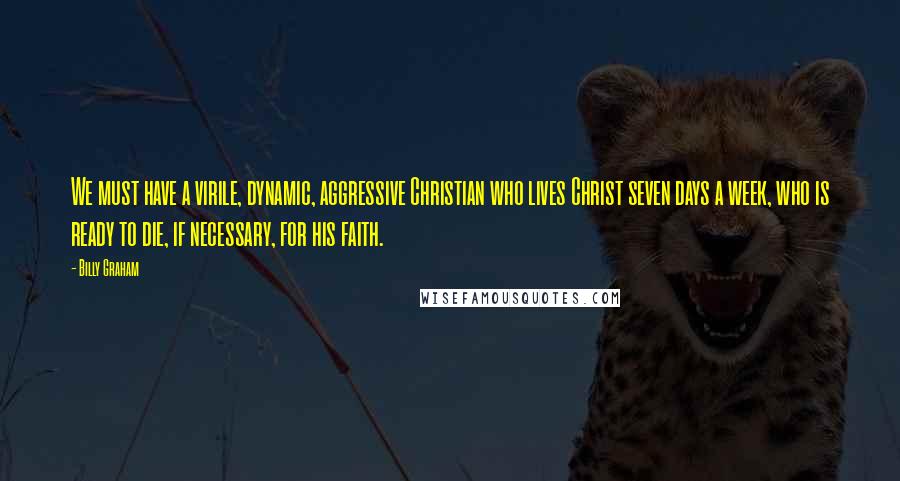 Billy Graham Quotes: We must have a virile, dynamic, aggressive Christian who lives Christ seven days a week, who is ready to die, if necessary, for his faith.