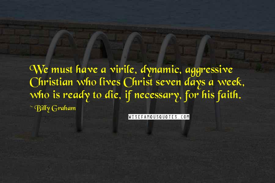 Billy Graham Quotes: We must have a virile, dynamic, aggressive Christian who lives Christ seven days a week, who is ready to die, if necessary, for his faith.