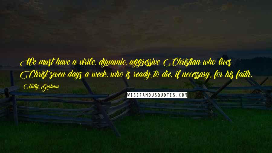 Billy Graham Quotes: We must have a virile, dynamic, aggressive Christian who lives Christ seven days a week, who is ready to die, if necessary, for his faith.