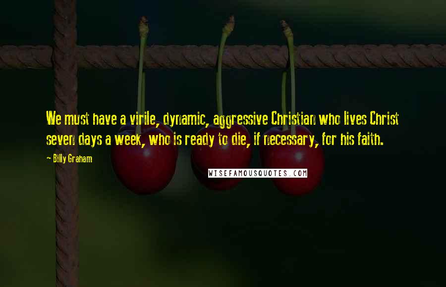 Billy Graham Quotes: We must have a virile, dynamic, aggressive Christian who lives Christ seven days a week, who is ready to die, if necessary, for his faith.