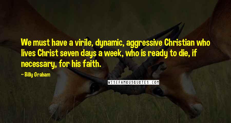 Billy Graham Quotes: We must have a virile, dynamic, aggressive Christian who lives Christ seven days a week, who is ready to die, if necessary, for his faith.