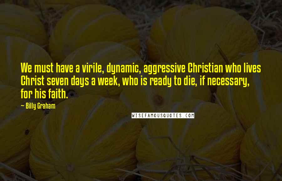 Billy Graham Quotes: We must have a virile, dynamic, aggressive Christian who lives Christ seven days a week, who is ready to die, if necessary, for his faith.