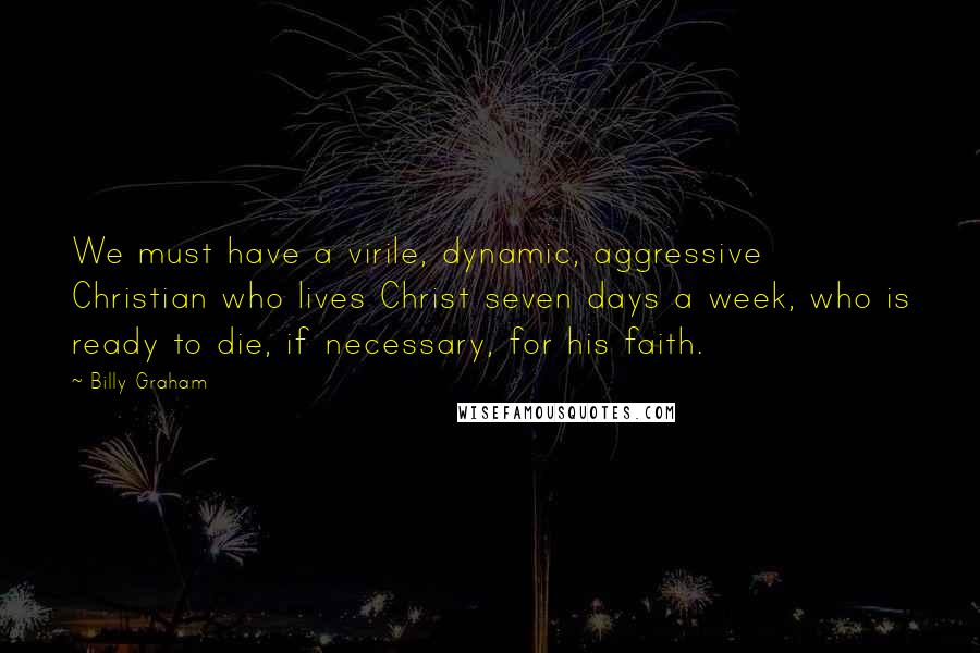 Billy Graham Quotes: We must have a virile, dynamic, aggressive Christian who lives Christ seven days a week, who is ready to die, if necessary, for his faith.