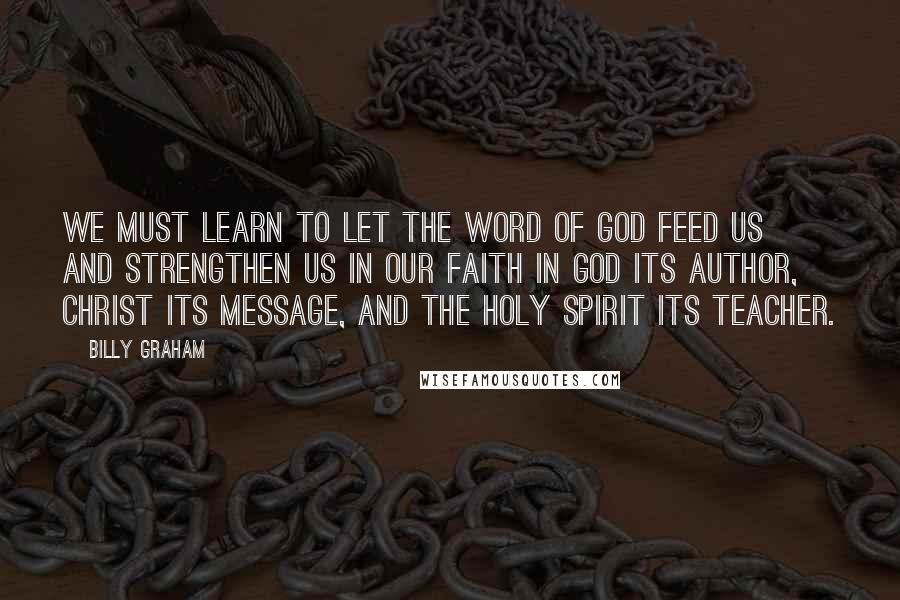 Billy Graham Quotes: We must learn to let the Word of God feed us and strengthen us in our faith in God its author, Christ its message, and the Holy Spirit its teacher.